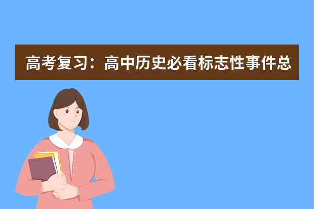 高考复习：高中历史必看标志性事件总结 高考复习倒计时，不认清这3个问题，怎么复习也没进步